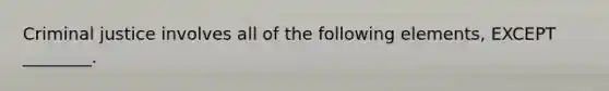 Criminal justice involves all of the following elements, EXCEPT ________.