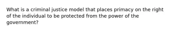 What is a criminal justice model that places primacy on the right of the individual to be protected from the power of the government?