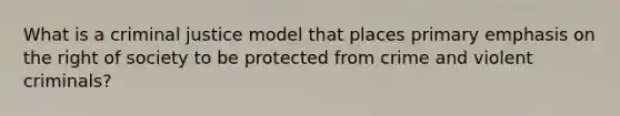 What is a criminal justice model that places primary emphasis on the right of society to be protected from crime and violent criminals?