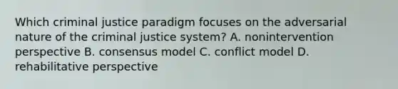 Which criminal justice paradigm focuses on the adversarial nature of <a href='https://www.questionai.com/knowledge/kuANd41CrG-the-criminal-justice-system' class='anchor-knowledge'>the criminal justice system</a>? A. nonintervention perspective B. consensus model C. conflict model D. rehabilitative perspective