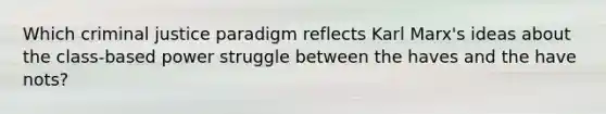 Which criminal justice paradigm reflects Karl Marx's ideas about the class-based power struggle between the haves and the have nots?