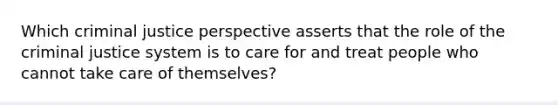 Which criminal justice perspective asserts that the role of the criminal justice system is to care for and treat people who cannot take care of themselves?