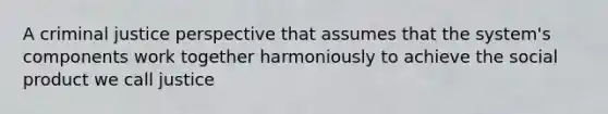 A criminal justice perspective that assumes that the system's components work together harmoniously to achieve the social product we call justice