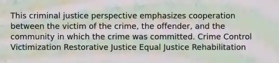 This criminal justice perspective emphasizes cooperation between the victim of the crime, the offender, and the community in which the crime was committed. Crime Control Victimization Restorative Justice Equal Justice Rehabilitation