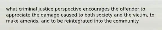 what criminal justice perspective encourages the offender to appreciate the damage caused to both society and the victim, to make amends, and to be reintegrated into the community