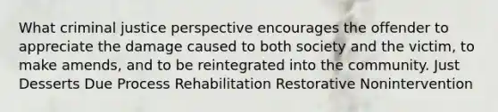 What criminal justice perspective encourages the offender to appreciate the damage caused to both society and the victim, to make amends, and to be reintegrated into the community. Just Desserts Due Process Rehabilitation Restorative Nonintervention