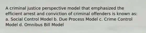 A criminal justice perspective model that emphasized the efficient arrest and conviction of criminal offenders is known as: a. Social Control Model b. Due Process Model c. Crime Control Model d. Omnibus Bill Model