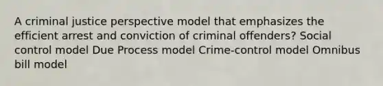 A criminal justice perspective model that emphasizes the efficient arrest and conviction of criminal offenders? Social control model Due Process model Crime-control model Omnibus bill model