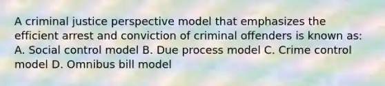 A criminal justice perspective model that emphasizes the efficient arrest and conviction of criminal offenders is known as: A. Social control model B. Due process model C. Crime control model D. Omnibus bill model