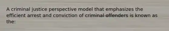 A criminal justice perspective model that emphasizes the efficient arrest and conviction of criminal offenders is known as the: