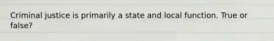 Criminal justice is primarily a state and local function. True or false?