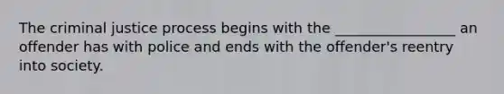 The criminal justice process begins with the _________________ an offender has with police and ends with the offender's reentry into society.