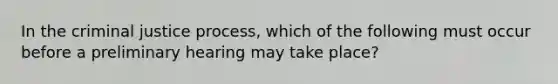 In the criminal justice process, which of the following must occur before a preliminary hearing may take place?