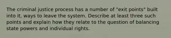 The criminal justice process has a number of "exit points" built into it, ways to leave the system. Describe at least three such points and explain how they relate to the question of balancing state powers and individual rights.