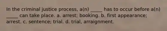 In the criminal justice process, a(n) _____ has to occur before a(n) _____ can take place. a. arrest; booking. b. first appearance; arrest. c. sentence; trial. d. trial, arraignment.