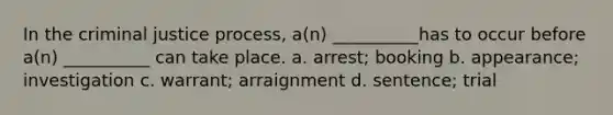 In the criminal justice process, a(n) __________has to occur before a(n) __________ can take place. a. arrest; booking b. appearance; investigation c. warrant; arraignment d. sentence; trial