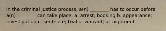 In the criminal justice process, a(n) ________ has to occur before a(n) ________ can take place. a. arrest; booking b. appearance; investigation c. sentence; trial d. warrant; arraignment