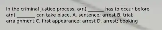 In the criminal justice process, a(n) _______ has to occur before a(n) ________ can take place. A. sentence; arrest B. trial; arraignment C. first appearance; arrest D. arrest; booking