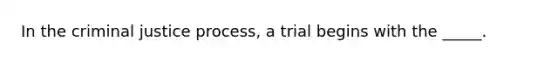 In the criminal justice process, a trial begins with the _____.