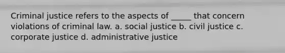 Criminal justice refers to the aspects of _____ that concern violations of criminal law. a. social justice b. civil justice c. corporate justice d. administrative justice