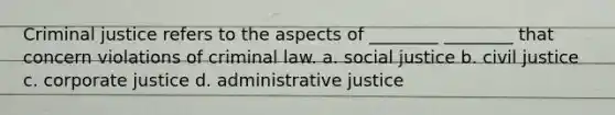 Criminal justice refers to the aspects of ________ ________ that concern violations of criminal law. a. social justice b. civil justice c. corporate justice d. administrative justice