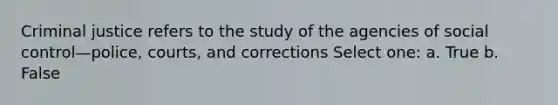 Criminal justice refers to the study of the agencies of social control—police, courts, and corrections Select one: a. True b. False