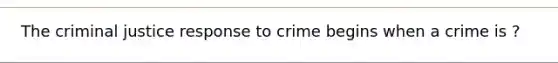 The criminal justice response to crime begins when a crime is ?