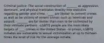 Criminal justice -The social construction of _______ as aggressive, dominant, and physical translates directly into statistics regarding gender and crime. -____ are likelier to commit crimes as well as be victims of violent crimes such as homicide and assault. -_______ are far likelier than men to be victimized by their intimate partners. -LGBTQ people are the most likely targets of ____ crimes in the United States. -In prison, LGBTQ inmates are vulnerable to sexual victimization at up to thirteen times the level of risk for the average inmate.