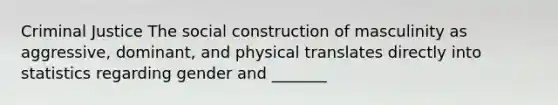 Criminal Justice The social construction of masculinity as aggressive, dominant, and physical translates directly into statistics regarding gender and _______