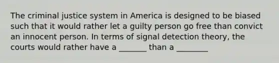 The criminal justice system in America is designed to be biased such that it would rather let a guilty person go free than convict an innocent person. In terms of signal detection theory, the courts would rather have a _______ than a ________