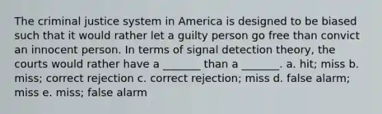 The criminal justice system in America is designed to be biased such that it would rather let a guilty person go free than convict an innocent person. In terms of signal detection theory, the courts would rather have a _______ than a _______. a. hit; miss b. miss; correct rejection c. correct rejection; miss d. false alarm; miss e. miss; false alarm