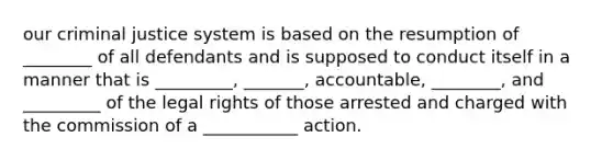 our criminal justice system is based on the resumption of ________ of all defendants and is supposed to conduct itself in a manner that is _________, _______, accountable, ________, and _________ of the legal rights of those arrested and charged with the commission of a ___________ action.