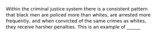 Within the criminal justice system there is a consistent pattern that black men are policed more than whites, are arrested more frequently, and when convicted of the same crimes as whites, they receive harsher penalties. This is an example of ______