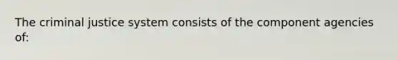 The criminal justice system consists of the component agencies of: