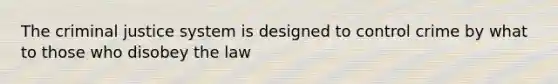 The criminal justice system is designed to control crime by what to those who disobey the law