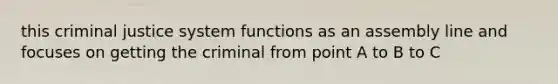 this criminal justice system functions as an assembly line and focuses on getting the criminal from point A to B to C