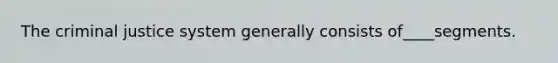 The criminal justice system generally consists of____segments.