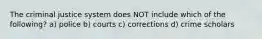 The criminal justice system does NOT include which of the following? a) police b) courts c) corrections d) crime scholars