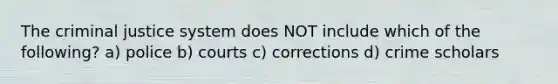 The criminal justice system does NOT include which of the following? a) police b) courts c) corrections d) crime scholars