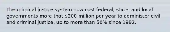 The criminal justice system now cost federal, state, and local governments more that 200 million per year to administer civil and criminal justice, up to more than 50% since 1982.