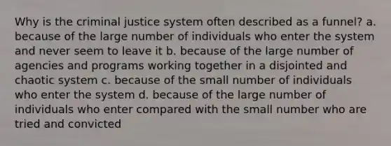 Why is the criminal justice system often described as a funnel? a. because of the large number of individuals who enter the system and never seem to leave it b. because of the large number of agencies and programs working together in a disjointed and chaotic system c. because of the small number of individuals who enter the system d. because of the large number of individuals who enter compared with the small number who are tried and convicted