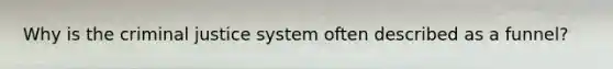 Why is the criminal justice system often described as a funnel?