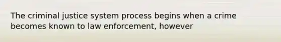 The criminal justice system process begins when a crime becomes known to law enforcement, however