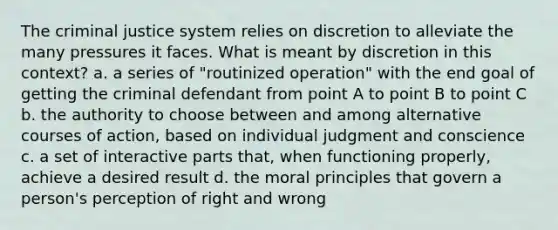 The criminal justice system relies on discretion to alleviate the many pressures it faces. What is meant by discretion in this context? a. a series of "routinized operation" with the end goal of getting the criminal defendant from point A to point B to point C b. the authority to choose between and among alternative courses of action, based on individual judgment and conscience c. a set of interactive parts that, when functioning properly, achieve a desired result d. the moral principles that govern a person's perception of right and wrong