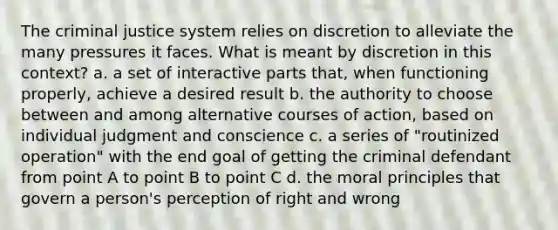 The criminal justice system relies on discretion to alleviate the many pressures it faces. What is meant by discretion in this context? a. a set of interactive parts that, when functioning properly, achieve a desired result b. the authority to choose between and among alternative courses of action, based on individual judgment and conscience c. a series of "routinized operation" with the end goal of getting the criminal defendant from point A to point B to point C d. the moral principles that govern a person's perception of right and wrong