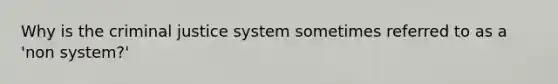 Why is the criminal justice system sometimes referred to as a 'non system?'