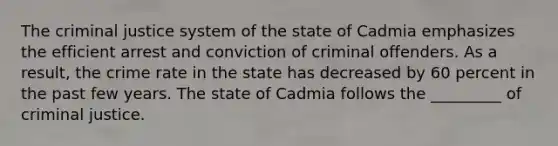 The criminal justice system of the state of Cadmia emphasizes the efficient arrest and conviction of criminal offenders. As a result, the crime rate in the state has decreased by 60 percent in the past few years. The state of Cadmia follows the _________ of criminal justice.