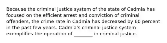 Because the criminal justice system of the state of Cadmia has focused on the efficient arrest and conviction of criminal offenders, the crime rate in Cadmia has decreased by 60 percent in the past few years. Cadmia's criminal justice system exemplifies the operation of ________ in criminal justice.