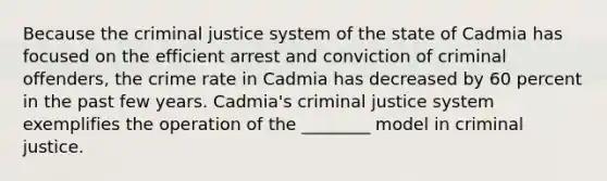 Because the criminal justice system of the state of Cadmia has focused on the efficient arrest and conviction of criminal offenders, the crime rate in Cadmia has decreased by 60 percent in the past few years. Cadmia's criminal justice system exemplifies the operation of the ________ model in criminal justice.