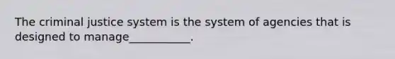 The criminal justice system is the system of agencies that is designed to manage___________.